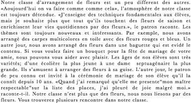 Notre classe d’arrangement de fleurs est un peu different des autres. ≪Aoujourd’hui on va faire comme comme cela≫, l’atmosphere de notre classe est toujours detendue. ≪J’enseigne des techniques fondamentales aux eleves, mais je souhaite plus que tout qu’ils touchent des fleurs de saison et enrichissent leur vies quotidiennes par des fleurs.≫, le patron raconte. Les themes sont toujours nouveaux et interessants. Par exemple, nous avons arrange des carpes multicolores en toile avec des fleurs rouges et bleus. Un autre jour, nous avons arrange des fleurs dans une baguette qui est evide le contenu. Si vous voulez faire un bouquet pour la fete de mariage de votre amie, nous pouvons vous aider avec plaisir. Les ages de nos eleves sont tres varietes; d’une ecoliere la plus jeune a une dame  septuagenaire la plus grande. Ils s’amusent a arranger des fleurs a sa guise. L’autre jour, le patron de peu connu est invite a la ceremonie de mariage de son eleve qu’il la connit depuis 10 ans. ≪Quand j’ai remarque qu’elle me presente“mon maitre respectable”sur la liste des places, j’ai pleure de joie malgre moi.≫ raconte-t-il. Notre classe n’est plus que des fleurs, nous nous liesons par des fleurs. Vous trouverez plusieurs rencontre dans notre classe.