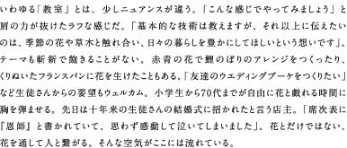 いわゆる「教室」とは、少しニュアンスが違う。「こんな感じでやってみましょう」と肩の力が抜けたラフな感じだ。「基本的な技術は教えますが、それ以上に伝えたいのは、季節の花や草木と触れ合い、日々の暮らしを豊かにしてほしいという想いです」。テーマも斬新で飽きることがない。赤青の花で鯉のぼりのアレンジをつくったり、くりぬいたフランスパンに花を生けたこともある。「友達のウエディングブーケをつくりたい」など生徒さんからの要望もウェルカム。小学生から70代までが自由に花と戯れる時間に胸を弾ませる。先日は十年来の生徒さんの結婚式に招かれたと言う店主。「席次表に『恩師』と書かれていて、思わず感動して泣いてしまいました」。花とだけではない、花を通して人と繋がる。そんな空気がここには流れている。