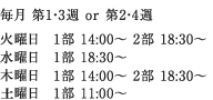 毎月 第1・3週 or 第2・4週 ｜ 火曜日 1部 14:00～ 2部 18:30～ ｜ 水曜日 1部 18:30～ ｜ 木曜日 1部 18:30～ ｜ 土曜日 1部 11:00～