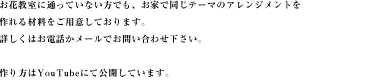 お花教室に通っていない方でも、お家で同じテーマのアレンジメントを作れる材料をご用意しております。詳しくはお電話かメールでお問い合わせ下さい。作り方はYouTubeにて公開しています。