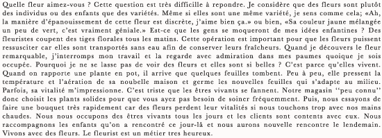 Quelle fleur aimez-vous ? Cette question est tres difficille a repondre. Je considere que des fleurs sont plutot des individus ou des enfants que des varietes. Meme si elles sont une meme variete, je sens comme cela; ≪Ah, la maniere d’epanouissement de cette fleur est discrete, j’aime bien ca.≫ ou bien, ≪Sa couleur jaune melangee un peu de vert, c’est vraiment geniale.≫ Est-ce que les gens se moqueront de mes idees enfantines ? Des fleuristes coupent des tiges florales tous les matins. Cette operation est important pour que les fleurs puissent ressusciter car elles sont transportes sans eau afin de conserver leurs fraicheurs. Quand je decouvers le fleur remarquable, j’interromps mon travail et la regarde avec admiration dans mes paumes quoique je sois occupee. Pourquoi je ne se lasse pas de voir des fleurs et elles sont si belles ? C’est parce qu’elles vivent. Quand on rapporte une plante en pot, il arrive que quelques feuilles tombent. Peu a peu, elle pressent la temperature et l’aeration de sa noubelle maison et germe les nouvelles feuilles qui s’adapte au milieu. Parfois, sa vitalite m’impressionne. C’est triste que les etres vivants se fannent. Notre magasin “peu connu” donc choisit les plants solides pour que vous ayez pas besoin de soiner frequemment. Puis, nous essayons de faire une bouquet tres rapidement car des fleurs perdent leur vitalites si nous touchons trop avec nos mains chaudes. Nous nous occupons des etres vivants tous les jours et les clients sont contents avec eux. Nous raccompagnons les enfants qu’on a rencontre ce jour-la et nous aurons nouvelle rencontre le lendemain. Vivons avec des fleurs. Le fleurist est un metier tres heureux.