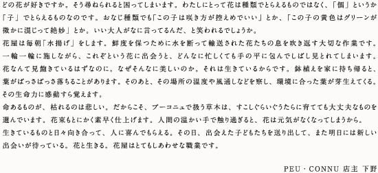 どの花が好きですか。そう尋ねられると困ってしまいます。わたしにとって花は種類でとらえるものではなく、「個」というか「子」でとらえるものなのです。おなじ種類でも「この子は咲き方が控えめでいい」とか、「この子の黄色はグリーンが微かに混じって絶妙」とか。いい大人がなに言ってるんだ、と笑われるでしょうか。花屋は毎朝「水揚げ」をします。鮮度を保つために水を断って輸送された花たちの息を吹き返す大切な作業です。一輪一輪に施しながら、これぞという花に出会うと、どんなに忙しくても手の平に包んでしばし見とれてしまいます。花なんて見飽きているはずなのに。なぜそんなに美しいのか。それは生きているからです。鉢植えを家に持ち帰ると、葉がばっさばっさ落ちることがあります。そのあと、その場所の温度や風通しなどを察し、環境に合った葉が芽生えてくる。その生命力に感動すら覚えます。命あるものが、枯れるのは悲しい。だからこそ、プーコニュで扱う草木は、すこしぐらいぐうたらに育てても大丈夫なものを選んでいます。花束もとにかく素早く仕上げます。人間の温かい手で触り過ぎると、花は元気がなくなってしまうから。生きているものと日々向き合って、人に喜んでもらえる。その日、出会えた子どもたちを送り出して、また明日には新しい出会いが待っている。花と生きる。花屋はとてもしあわせな職業です。【PEU・CONNU　店主　下野】