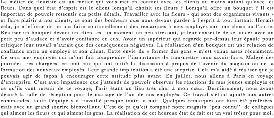 Le métier de fleuriste est un métier qui vous met en contact avec les clients au moins autant qu’avec les fleurs. Dans quel état d’esprit est le client lorsqu’il choisit ses fleurs ? Lorsqu’il offre un bouquet ? Il est important de pouvoir ressentir ces petits détails. Travailler avec les fleurs - qui sont des organismes vivants - et faire plaisir à nos clients, ce sont des bonheurs que nous devons garder à l’esprit à tout instant. Hormis cela, je m’efforce de ne pas faire continuellement des remarques à mes employés sur une chose ou l’autre. Réaliser un bouquet devant un client est un moment un peu stressant, je leur conseille de se lancer avec un petit peu d’audace et d’avoir confiance en eux. Avoir un supérieur qui regarde par-dessus leur épaule pour critiquer leur travail n’aurait que des conséquences négatives. La réalisation d’un bouquet est une relation de confiance entre un employé et son client. Cette envie de « former des gens » m’est venue assez récemment. Ce sont mes employés qui m’ont fait comprendre l’importance de transmettre mon savoir-faire. Malgré des journées très chargées, ce sont eux qui ont initié la discussion à propos de l’avenir du magasin ou de la formation des nouveaux employés. Leur grande implication a été une surprise. Cela m’a aidé à réaliser que je pouvais agir de façon à encourager cette attitude plus avant. En juillet, nous allons à Paris en voyage d’entreprise. C’est avec impatience que j’attends de pouvoir observer les réactions de mes jeunes employés et ce qu’ils vont retenir de ce voyage, Paris étant un lieu très cher à mon cœur. Dernièrement, nous avons décoré la salle de réception pour le mariage de l’un de nos employés. Ce travail s’étant ajouté aux autres commandes, toute l’équipe y a travaillé presque toute la nuit. Quelques remarques ont bien été proférées, mais avec un grand sourire bienveillant. C’est de ça qu’est composé notre magasin ‘‘peu connu’’  de collègues qui aiment les fleurs et qui aiment les gens. La réalisation de cet heureux état de fait est un vrai trésor pour moi.