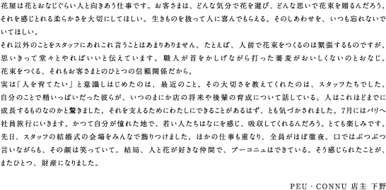 花屋は花とおなじぐらい人と向きあう仕事です。お客さまは、どんな気分で花を選び、どんな思いで花束を贈るんだろう。それを感じとれる柔らかさを大切にしてほしい。生きものを扱って人に喜んでもらえる。そのしあわせを、いつも忘れないでいてほしい。それ以外のことをスタッフにあれこれ言うことはあまりありません。たとえば、人前で花束をつくるのは緊張するものですが、思いきって堂々とやればいいと伝えています。職人が首をかしげながら打った蕎麦がおいしくないのとおなじ。花束をつくる、それもお客さまとのひとつの信頼関係だから。実は「人を育てたい」と意識しはじめたのは、最近のこと。その大切さを教えてくれたのは、スタッフたちでした。自分のことで精いっぱいだった彼らが、いつのまにか店の将来や後輩の育成について話している。人はこれほどまでに成長するものなのかと驚きました。それを支えるためにわたしにできることがあるはず、とも気づかされました。7月にはパリへ社員旅行にいきます。かつて自分が憧れた地で、若い人たちはなにを感じ、吸収してくれるんだろう。とても楽しみです。先日、スタッフの結婚式の会場をみんなで飾りつけました。ほかの仕事も重なり、全員がほぼ徹夜。口ではぶつぶつ言いながらも、その顔は笑っていて。結局、人と花が好きな仲間で、プーコニュはできている。そう感じられたことが、またひとつ、財産になりました。PEU・CONNU 店主 下野