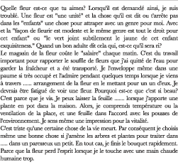 Quelle fleur est-ce que tu aimes? Lorsqu'il est demandé ainsi, je suis troublé. Une fleur est "une unité" et la chose qu'il est dit ou t'arrête pas dans les "enfants" une chose pour attraper avec un genre pour moi. Avec et la "façon de fleurir est modeste et le même genre est tout le droit pour cet enfant" ou "le vert joint subtilement le jaune de cet enfant exquisiteness." Quand un bon adulte dit cela qui, est-ce qu'il sera ri? Le magasin de la fleur coûte le "salaire" chaque matin. C'est du travail important pour rapporter le souffle de fleurs que j'ai quitté de l'eau pour garder la fraîcheur et a été transporté. Je l'enveloppe même dans une paume si très occupé et l'admire pendant quelques temps lorsque je viens à travers ...... arrangement de la fleur en le mettant pour un un d'eux. Je devrais être fatigué de voir une fleur. Pourquoi est-ce que c'est si beau? C'est parce que je vis. Je peux laisser la feuille ....... lorsque j'apporte une plante en pot dans la maison. Alors, je comprends température ou la ventilation de la place, et une feuille dans l'accord avec les pousses de l'environnement. Je sens même une impression pour la vitalité. C'est triste qu'une certaine chose de la vie meurt. Par conséquent je choisis même une bonne chose si j'amène les arbres et plantes pour traiter dans ..... dans un paresseux un petit. En tout cas, je finis le bouquet rapidement. Parce que la fleur perd l'esprit lorsque je le touche avec une main chaude humaine trop.