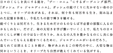 日々のくらしを共にする庭を、“プー・コニュ”にするガーデニング部門、『ガッシュ ドゥ ジャルディニエ』。ガッシュの庭づくりに欠かせない命のひとつに、オリーブの木がある。それは、何十年も何百年も生き、刻み込まれた記憶を体現し、今私たちの前で輝きを魅せる。庭づくりとは何だろう。生きるためだけのものならば不必要の部類に入るのかもしれない。だけど、命の大切さを学び繋いでいくことで、私たちの日々のくらしが輝くのではないだろうか。みんなの人生を豊かなものにし共に歩んでいってもらえる庭をつくるために、ジャルディニエがいるのだろう。造られては消えることを続け、物があふれるこの時代の中に、大切な物は何かということを、オリーブたち自然が教えてくれている気がする。