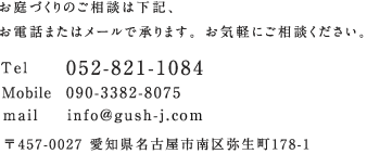 お庭づくりのご相談は下記、お電話またはメールで承ります。お気軽にご相談ください。TEL:052-821-1084、Mobile:090-3382-8075、mail:info@gush-j.com、〒457-0027 愛知県名古屋市南区弥生町178-1