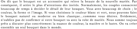 On dit que le bouquet est un accessoire qui releve la beaute de la nouvelle mariee. Par consequent, il attire le plus d’attentions des invites. Normalement, les couples consacrent beaucoup de temps a decider le detail de leur bouquet. Vous avez beaucoup de choix ; le couleur, la forme et l’image. Si vous choisissez le couleur blanc et vert, nous pouvons faire le bouquet naturel ou moderne ou bien classique…commme vous desirez. Evidement, n’oubliez pas de confirmer si votre bouquet va avec la robe de mariee. Nous somme toujous prets a discuter plus concretement la nuance de couleur, la matiere et le lustre. On va creer ensemble un seul bouquet dans le monde.