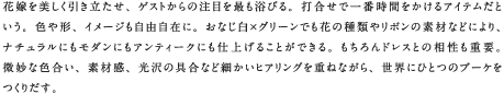 花嫁を美しく引き立たせ、ゲストからの注目を最も浴びる。打合せで一番時間をかけるアイテムだという。色や形、イメージも自由自在に。おなじ白×グリーンでも花の種類やリボンの素材などにより、ナチュラルにもモダンにもアンティークにも仕上げることができる。もちろんドレスとの相性も重要。微妙な色合い、素材感、光沢の具合など細かいヒアリングを重ねながら、世界にひとつのブーケをつくりだす。