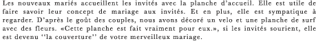 Les nouveaux maries accueillent les invites avec la planche d’accueil. Elle est utile de faire savoir leur concept de mariage aux invites. Et en plus, elle est sympatique a regarder. D’apres le gout des couples, nous avons decore un velo et une planche de surf avec des fleurs. ≪Cette planche est fait vraiment pour eux.≫, si les invites sourient, elle est devenu ‘‘la couverture’’ de votre merveilleux mariage.