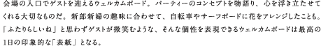 会場の入口でゲストを迎えるウェルカムボード。パーティーのコンセプトを物語り、心を浮き立たせてくれる大切なものだ。新郎新婦の趣味に合わせて、自転車やサーフボードに花をアレンジしたことも。「ふたりらしいね」と思わずゲストが微笑むような、そんな個性を表現できるウェルカムボードは最高の1日の印象的な「表紙」となる。