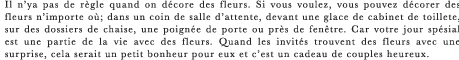 Il n’ya pas de regle quand on decore des fleurs. Si vous voulez, vous pouvez decorer des fleurs n’importe ou; dans un coin de salle d’attente, devant une glace de cabinet de toillete, sur des dossiers de chaise, une poignee de porte ou pres de fenetre. Car votre jour spesial est une partie de la vie avec des fleurs. Quand les invites trouvent des fleurs avec une surprise, cela serait un petit bonheur pour eux et c’est un cadeau de couples heureux.