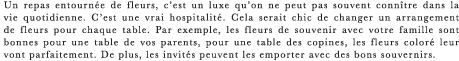 Un repas entournee de fleurs, c’est un luxe qu’on ne peut pas souvent connitre dans la vie quotidienne. C’est une vrai hospitalite. Cela serait chic de changer un arrangement de fleurs pour chaque table. Par exemple, les fleurs de souvenir avec votre famille sont bonnes pour une table de vos parents, pour une table des copines, les fleurs colore leur vont parfaitement. De plus, les invites peuvent les emporter avec des bons souvernirs.