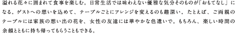 溢れる花々に囲まれて食事を楽しむ。日常生活では味わえない優雅な気分そのものが「おもてなし」になる。ゲストへの想いを込めて、テーブルごとにアレンジを変えるのも趣深い。たとえば、ご両親のテーブルには家族の想い出の花を、女性の友達には華やかな色遣いで。もちろん、楽しい時間の余韻とともに持ち帰ってもらうこともできる。