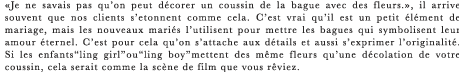 ≪Je ne savais pas qu’on peut decorer un coussin de la bague avec des fleurs.≫, il arrive souvent que nos clients s’etonnent comme cela. C’est vrai qu’il est un petit element de mariage, mais les nouveaux maries l’utilisent pour mettre les bagues qui symbolisent leur amour eternel. C’est pour cela qu’on s’attache aux details et aussi s’exprimer l’originalite. Si les enfants“ling girl”ou“ling boy”mettent des meme fleurs qu’une decolation de votre coussin, cela serait comme la scene de film que vous reviez.