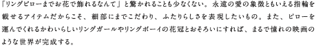 「リングピローまでお花で飾れるなんて」と驚かれることも少なくない。永遠の愛の象徴ともいえる指輪を載せるアイテムだからこそ、細部にまでこだわり、ふたりらしさを表現したいもの。また、ピローを運んでくれるかわいらしいリングガールやリングボーイの花冠とおそろいにすれば、まるで憧れの映画のような世界が完成する。