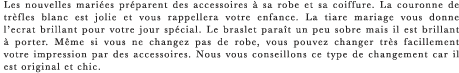 Les nouvelles mariees preparent des accessoires a sa robe et sa coiffure. La couronne de trefles blanc est jolie et vous rappellera votre enfance. La tiare mariage vous donne l’ecrat brillant pour votre jour special. Le braslet parait un peu sobre mais il est brillant a porter. Meme si vous ne changez pas de robe, vous pouvez changer tres facillement votre impression par des accessoires. Nous vous conseillons ce type de changement car il est original et chic.