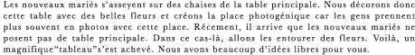 Les nouveaux maries s’asseyent sur des chaises de la table principale. Nous decorons donc cette table avec des belles fleurs et creons la place photogenique car les gens prennent plus souvent en photos avec cette place. Recement, il arrive que les nouveaux maries ne posent pas de table principale. Dans ce cas-la, allons les entourer des fleurs. Voila, un magnifique“tableau”s’est acheve. Nous avons beaucoup d’idees libres pour vous.