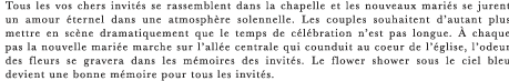 Tous les vos chers invites se rassemblent dans la chapelle et les nouveaux maries se jurent un amour eternel dans une atmosphere solennelle. Les couples souhaitent d’autant plus mettre en scene dramatiquement que le temps de celebration n’est pas longue. A chaque pas la nouvelle mariee marche sur l’allee centrale qui counduit au coeur de l’eglise, l’odeur des fleurs se gravera dans les memoires des invites. Le flower shower sous le ciel bleu devient une bonne memoire pour tous les invites.