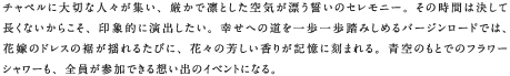 チャペルに大切な人々が集い、厳かで凛とした空気が漂う誓いのセレモニー。その時間は決して長くないからこそ、印象的に演出したい。幸せへの道を一歩一歩踏みしめるバージンロードでは、花嫁のドレスの裾が揺れるたびに、花々の芳しい香りが記憶に刻まれる。青空のもとでのフラワーシャワーも、全員が参加できる想い出のイベントになる。