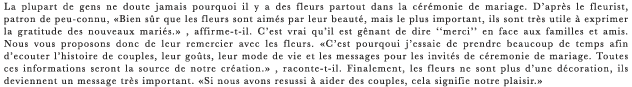 La plupart de gens ne doute jamais pourquoi il y a des fleurs partout dans la ceremonie de mariage. D’apres le fleurist, patron de peu-connu, ≪Bien sur que les fleurs sont aimes par leur beaute, mais le plus important, ils sont tres utile a exprimer la gratitude des nouveaux maries.≫ , affirme-t-il. C’est vrai qu’il est genant de dire “merci” en face aux familles et amis. Nous vous proposons donc de leur remercier avec les fleurs. ≪C’est pourqoui j’essaie de prendre beaucoup de temps afin d’ecouter l’histoire de couples, leur gouts, leur mode de vie et les messages pour les invites de ceremonie de mariage. Toutes ces informations seront la source de notre creation.≫ , raconte-t-il. Finalement, les fleurs ne sont plus d’une decoration, ils deviennent un message tres important. ≪Si nous avons resussi a aider des couples, cela signifie notre plaisir.≫ 