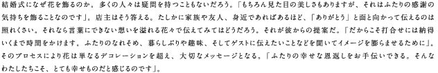 結婚式になぜ花を飾るのか。多くの人々は疑問を持つこともないだろう。「もちろん見た目の美しさもありますが、それはふたりの感謝の気持ちを飾ることなのです」。店主はそう答える。たしかに家族や友人、身近であればあるほど、「ありがとう」と面と向かって伝えるのは照れくさい。それなら言葉にできない想いを溢れる花々で伝えてみてはどうだろう。それが彼からの提案だ。「だからこそ打合せには納得いくまで時間をかけます。ふたりのなれそめ、暮らしぶりや趣味、そしてゲストに伝えたいことなどを聞いてイメージを膨らませるために」。そのプロセスにより花は単なるデコレーションを超え、大切なメッセージとなる。「ふたりの幸せな恩返しをお手伝いできる。そんなわたしたちこそ、とても幸せものだと感じるのです」。