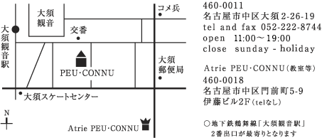 460-0011　名古屋市中区大須2-26-19　tel and fax 052-222-8744　open  10:00～19:00　close　sundayAtrie PEU･CONNU（教室等）460-0018　名古屋市中区門前町5-9　伊藤ビル2F（telなし）　○地下鉄鶴舞線「大須観音駅」2番出口が最寄りとなります