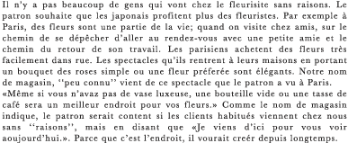 Il n’y a pas beaucoup de gens qui vont chez le fleurisite sans raisons. Le patron souhaite que les japonais profitent plus des fleuristes. Par exemple a Paris, des fleurs sont une partie de la vie; quand on visite chez amis, sur le chemin de se depecher d’aller au rendez-vous avec une petite amie et le chemin du retour de son travail. Les parisiens achetent des fleurs tres facilement dans rue. Les spectacles qu’ils rentrent a leurs maisons en portant un bouquet des roses simple ou une fleur preferee sont elegants. Notre nom de magasin, “peu connu” vient de ce spectacle que le patron a vu a Paris. ≪Meme si vous n’avaz pas de vase luxeuse, une bouteille vide ou une tasse de cafe sera un meilleur endroit pour vos fleurs.≫ Comme le nom de magasin indique, le patron serait content si les clients habitues viennent chez nous sans “raisons”, mais en disant que ≪Je viens d’ici pour vous voir aoujourd’hui.≫. Parce que c’est l’endroit, il vourait creer depuis longtemps.