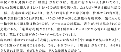 お祝いやお見舞いなど「理由」がなければ、花屋に行かない人も多いだろう。「もっと気軽に楽んでほしい」というのが店主の想いだ。たとえばパリでは花は生活の一部。友達の家を訪れるとき、恋人との待ち合せに急ぐ途中、仕事からの帰り道、街角で気軽に買うことができる。バラだけのざっくりした無造作な花束や、気に入った一輪を連れて帰る姿は粋なものだ。プーコニュの起源は、店主がパリで見たそれらの光景にある。「豪華な花瓶がなくても、空き瓶やコーヒーカップが心地いい居場所になる。花はすぐに気が合うパートナーになってくれる」。店名の由来はフランス語の「穴場」。なじみのお客さまが「今日は顔だけ見に来たよ」と、なにも買わずに帰ることもある。でも、それでいい。「理由」がなくても、ふらりと立ち寄れる花屋。めざしたのは、そんな場所なのだから。